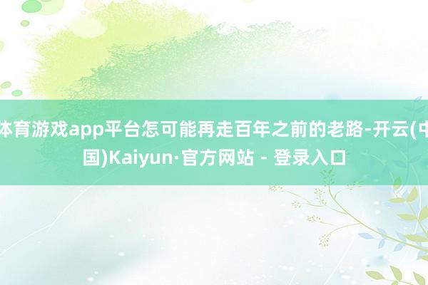 体育游戏app平台怎可能再走百年之前的老路-开云(中国)Kaiyun·官方网站 - 登录入口