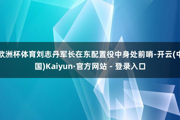 欧洲杯体育刘志丹军长在东配置役中身处前哨-开云(中国)Kaiyun·官方网站 - 登录入口