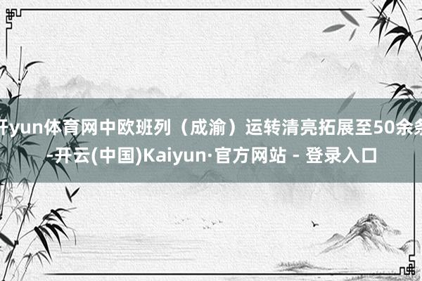 开yun体育网中欧班列（成渝）运转清亮拓展至50余条-开云(中国)Kaiyun·官方网站 - 登录入口