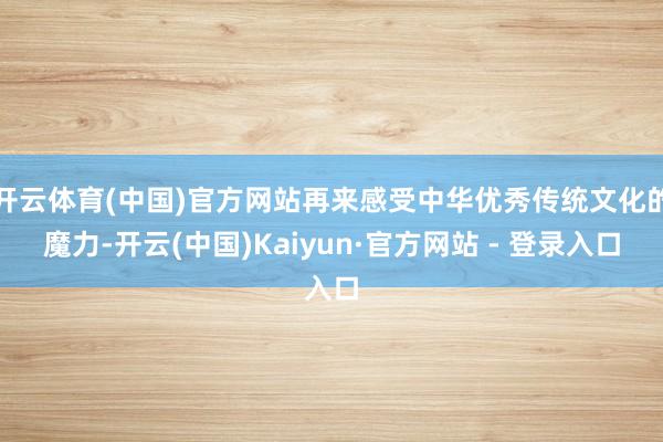 开云体育(中国)官方网站再来感受中华优秀传统文化的魔力-开云(中国)Kaiyun·官方网站 - 登录入口