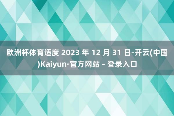 欧洲杯体育适度 2023 年 12 月 31 日-开云(中国)Kaiyun·官方网站 - 登录入口