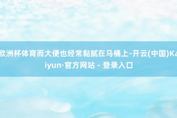 欧洲杯体育而大便也经常黏腻在马桶上-开云(中国)Kaiyun·官方网站 - 登录入口