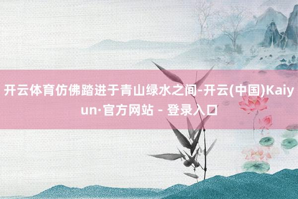 开云体育仿佛踏进于青山绿水之间-开云(中国)Kaiyun·官方网站 - 登录入口
