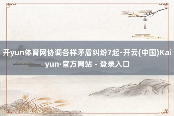开yun体育网协调各样矛盾纠纷7起-开云(中国)Kaiyun·官方网站 - 登录入口