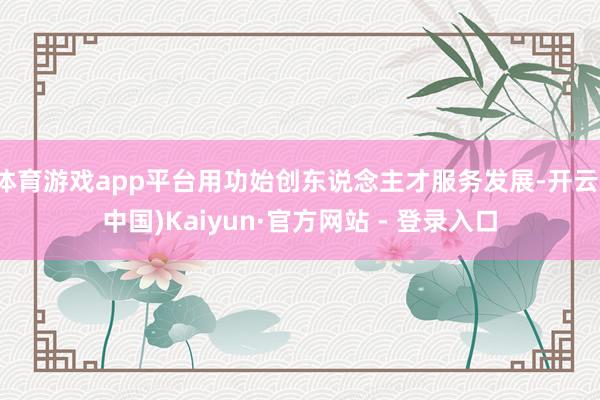 体育游戏app平台用功始创东说念主才服务发展-开云(中国)Kaiyun·官方网站 - 登录入口