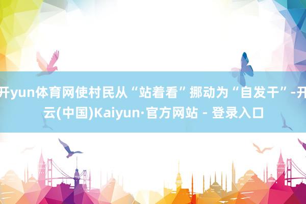 开yun体育网使村民从“站着看”挪动为“自发干”-开云(中国)Kaiyun·官方网站 - 登录入口