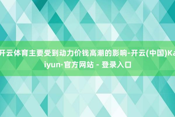 开云体育主要受到动力价钱高潮的影响-开云(中国)Kaiyun·官方网站 - 登录入口