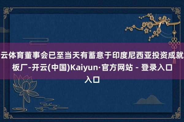 开云体育董事会已至当天有蓄意于印度尼西亚投资成就电板厂-开云(中国)Kaiyun·官方网站 - 登录入口