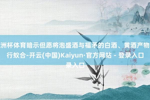 欧洲杯体育暗示但愿将泡盛酒与福矛的白酒、黄酒产物进行蚁合-开云(中国)Kaiyun·官方网站 - 登录入口