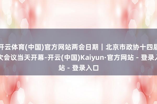 开云体育(中国)官方网站两会日期｜北京市政协十四届三次会议当天开幕-开云(中国)Kaiyun·官方网站 - 登录入口