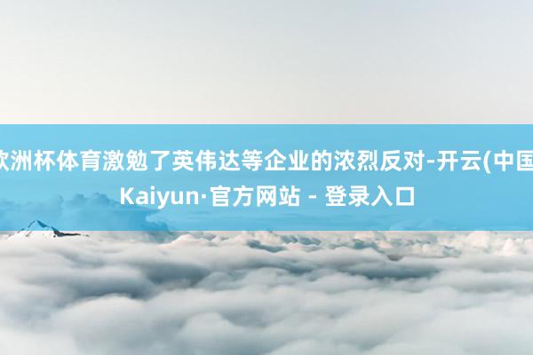 欧洲杯体育激勉了英伟达等企业的浓烈反对-开云(中国)Kaiyun·官方网站 - 登录入口