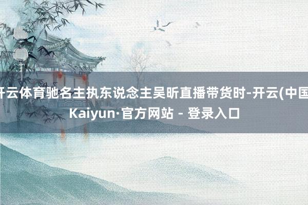 开云体育驰名主执东说念主吴昕直播带货时-开云(中国)Kaiyun·官方网站 - 登录入口