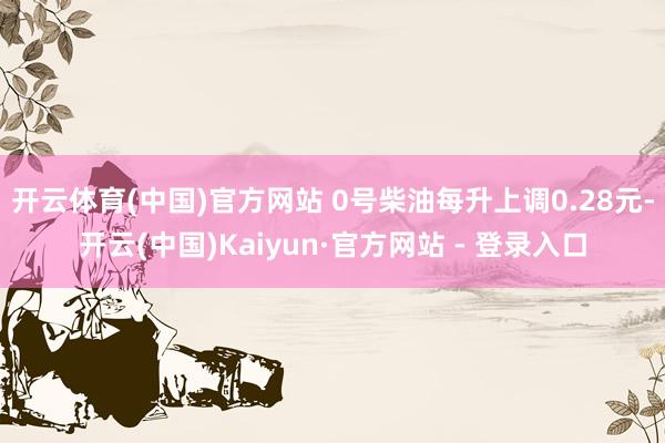 开云体育(中国)官方网站 0号柴油每升上调0.28元-开云(中国)Kaiyun·官方网站 - 登录入口