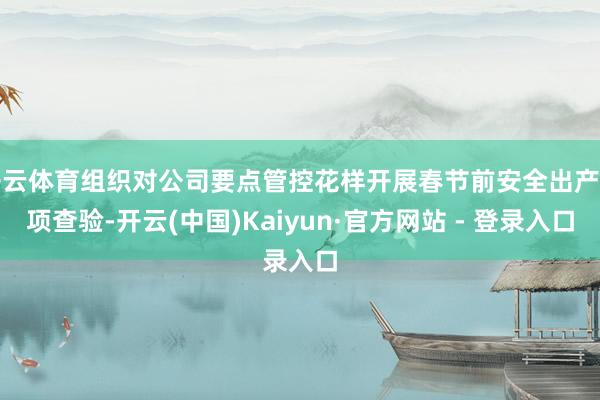 开云体育组织对公司要点管控花样开展春节前安全出产专项查验-开云(中国)Kaiyun·官方网站 - 登录入口
