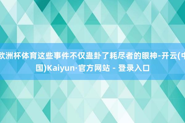 欧洲杯体育这些事件不仅蛊卦了耗尽者的眼神-开云(中国)Kaiyun·官方网站 - 登录入口