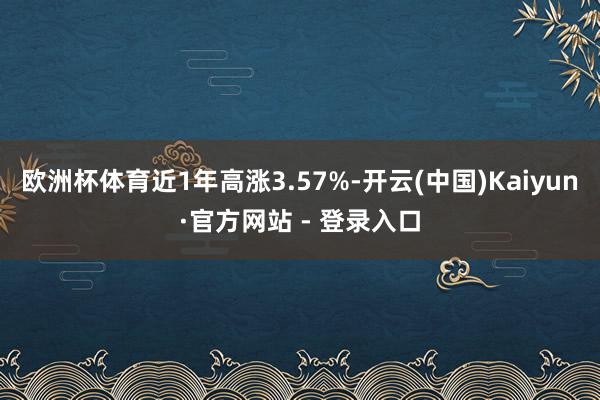 欧洲杯体育近1年高涨3.57%-开云(中国)Kaiyun·官方网站 - 登录入口