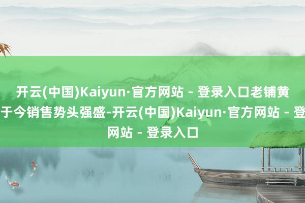 开云(中国)Kaiyun·官方网站 - 登录入口老铺黄金年头于今销售势头强盛-开云(中国)Kaiyun·官方网站 - 登录入口