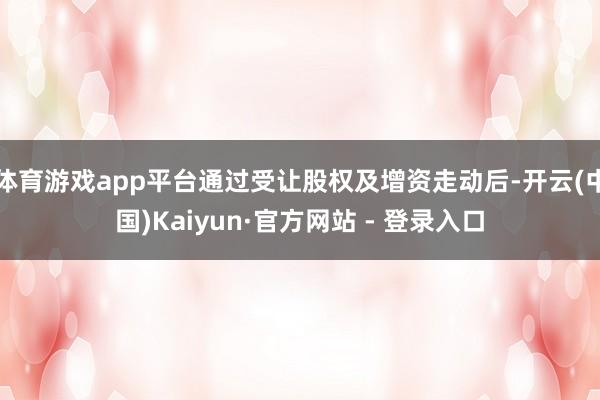 体育游戏app平台通过受让股权及增资走动后-开云(中国)Kaiyun·官方网站 - 登录入口