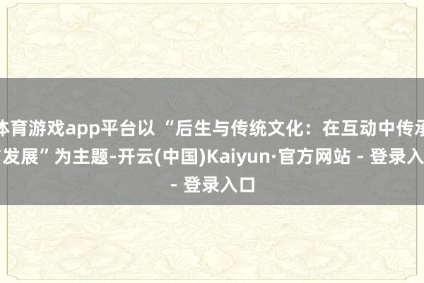 体育游戏app平台以 “后生与传统文化：在互动中传承与发展”为主题-开云(中国)Kaiyun·官方网站 - 登录入口