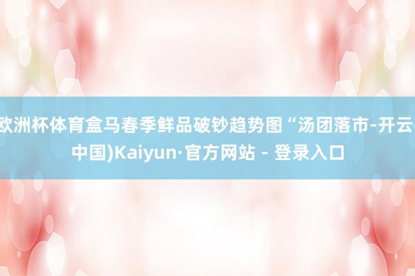 欧洲杯体育盒马春季鲜品破钞趋势图“汤团落市-开云(中国)Kaiyun·官方网站 - 登录入口