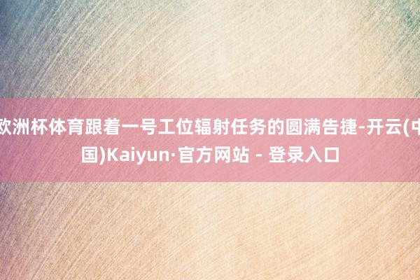 欧洲杯体育跟着一号工位辐射任务的圆满告捷-开云(中国)Kaiyun·官方网站 - 登录入口
