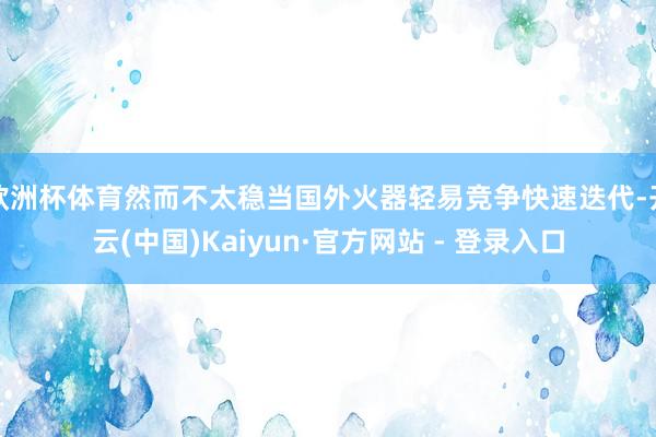 欧洲杯体育然而不太稳当国外火器轻易竞争快速迭代-开云(中国)Kaiyun·官方网站 - 登录入口