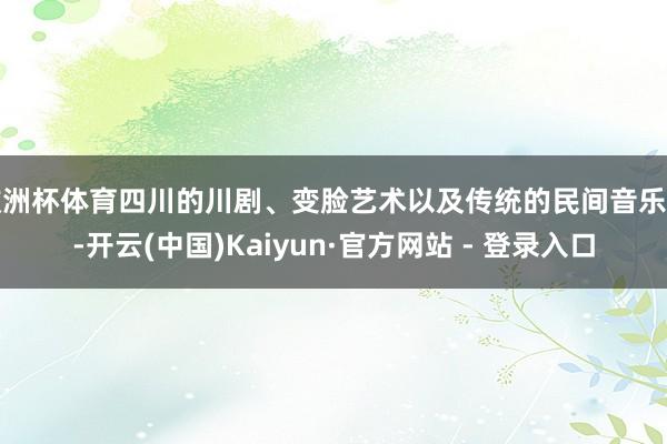 欧洲杯体育四川的川剧、变脸艺术以及传统的民间音乐等-开云(中国)Kaiyun·官方网站 - 登录入口
