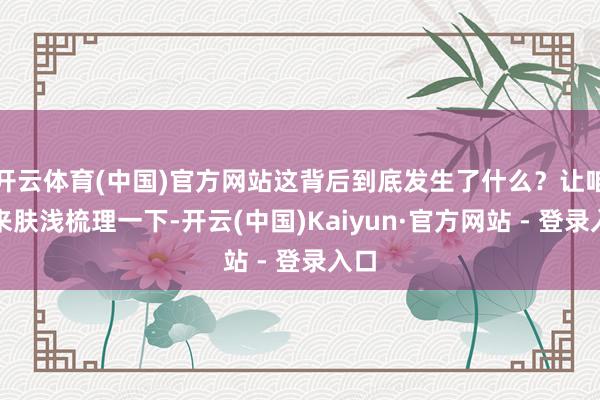 开云体育(中国)官方网站这背后到底发生了什么？让咱们来肤浅梳理一下-开云(中国)Kaiyun·官方网站 - 登录入口