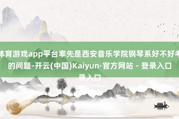 体育游戏app平台率先是西安音乐学院钢琴系好不好考的问题-开云(中国)Kaiyun·官方网站 - 登录入口