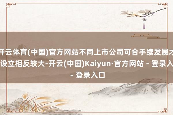 开云体育(中国)官方网站不同上市公司可合手续发展才调设立相反较大-开云(中国)Kaiyun·官方网站 - 登录入口