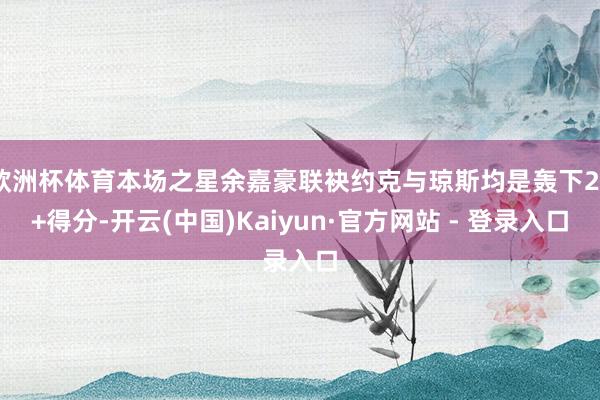 欧洲杯体育本场之星余嘉豪联袂约克与琼斯均是轰下20+得分-开云(中国)Kaiyun·官方网站 - 登录入口