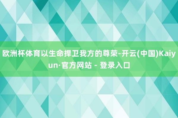 欧洲杯体育以生命捍卫我方的尊荣-开云(中国)Kaiyun·官方网站 - 登录入口