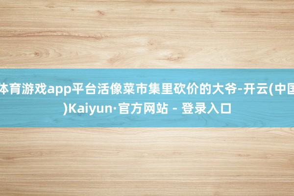 体育游戏app平台活像菜市集里砍价的大爷-开云(中国)Kaiyun·官方网站 - 登录入口