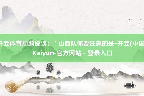 开云体育周鹏说谈:“山西队你要注意的是-开云(中国)Kaiyun·官方网站 - 登录入口