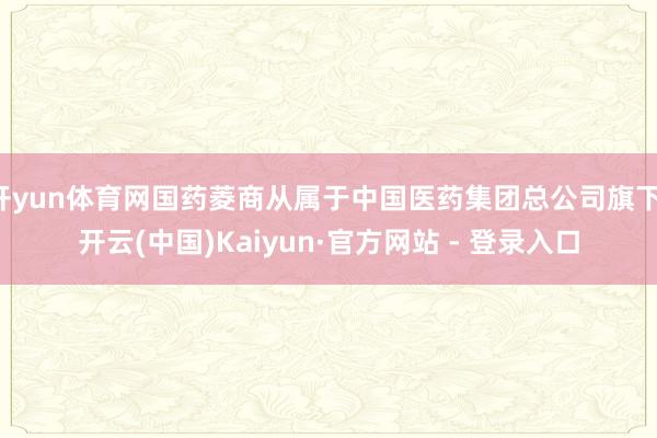 开yun体育网国药菱商从属于中国医药集团总公司旗下-开云(中国)Kaiyun·官方网站 - 登录入口