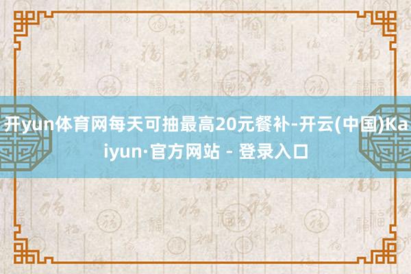 开yun体育网每天可抽最高20元餐补-开云(中国)Kaiyun·官方网站 - 登录入口