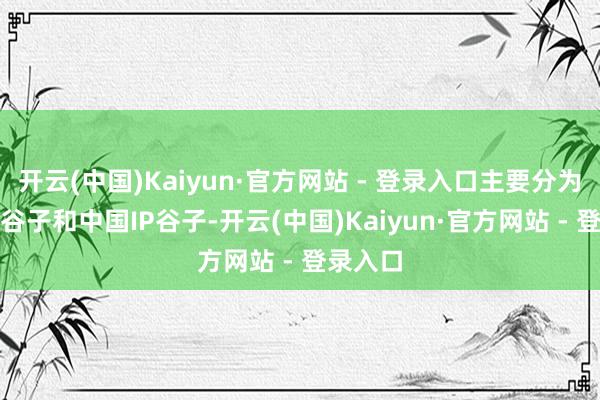 开云(中国)Kaiyun·官方网站 - 登录入口主要分为日本IP谷子和中国IP谷子-开云(中国)Kaiyun·官方网站 - 登录入口