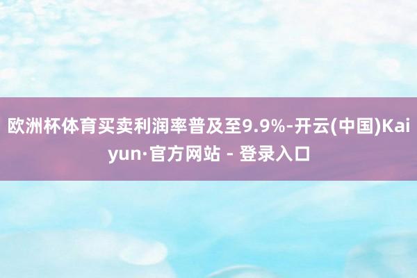 欧洲杯体育买卖利润率普及至9.9%-开云(中国)Kaiyun·官方网站 - 登录入口