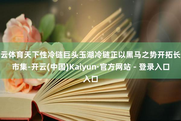 开云体育天下性冷链巨头玉湖冷链正以黑马之势开拓长沙市集-开云(中国)Kaiyun·官方网站 - 登录入口