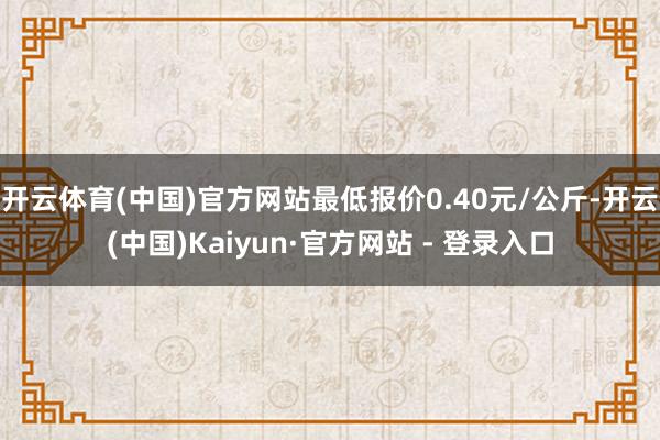 开云体育(中国)官方网站最低报价0.40元/公斤-开云(中国)Kaiyun·官方网站 - 登录入口