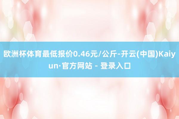 欧洲杯体育最低报价0.46元/公斤-开云(中国)Kaiyun·官方网站 - 登录入口