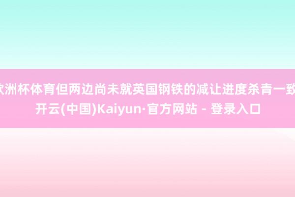 欧洲杯体育但两边尚未就英国钢铁的减让进度杀青一致-开云(中国)Kaiyun·官方网站 - 登录入口