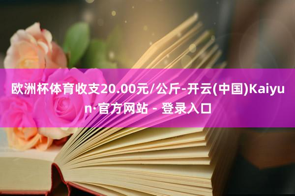 欧洲杯体育收支20.00元/公斤-开云(中国)Kaiyun·官方网站 - 登录入口