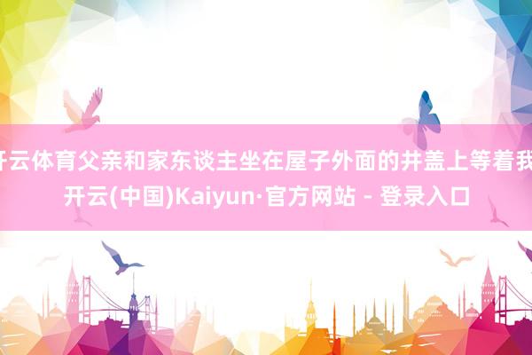 开云体育父亲和家东谈主坐在屋子外面的井盖上等着我-开云(中国)Kaiyun·官方网站 - 登录入口