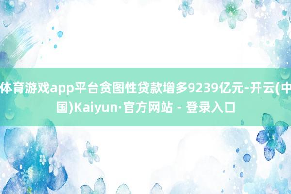 体育游戏app平台贪图性贷款增多9239亿元-开云(中国)Kaiyun·官方网站 - 登录入口