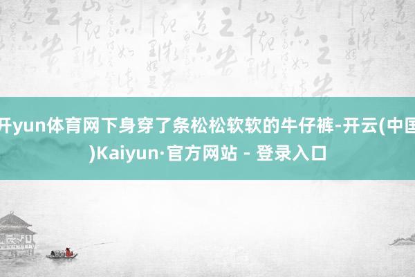 开yun体育网下身穿了条松松软软的牛仔裤-开云(中国)Kaiyun·官方网站 - 登录入口