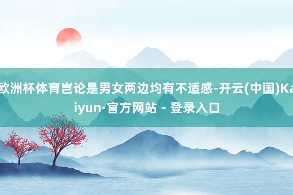 欧洲杯体育岂论是男女两边均有不适感-开云(中国)Kaiyun·官方网站 - 登录入口