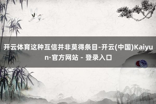 开云体育这种互信并非莫得条目-开云(中国)Kaiyun·官方网站 - 登录入口