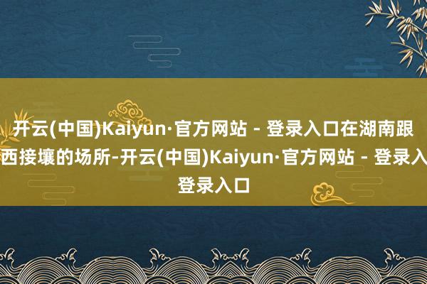 开云(中国)Kaiyun·官方网站 - 登录入口在湖南跟江西接壤的场所-开云(中国)Kaiyun·官方网站 - 登录入口