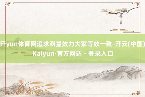 开yun体育网追求测量效力大家等效一致-开云(中国)Kaiyun·官方网站 - 登录入口